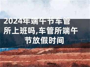 2024年端午节车管所上班吗,车管所端午节放假时间