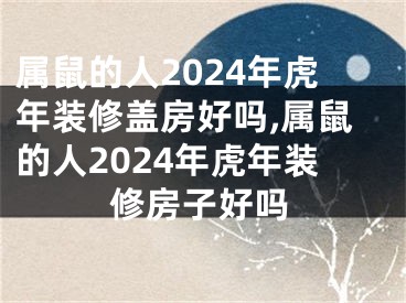 属鼠的人2024年虎年装修盖房好吗,属鼠的人2024年虎年装修房子好吗