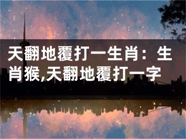 天翻地覆打一生肖：生肖猴,天翻地覆打一字