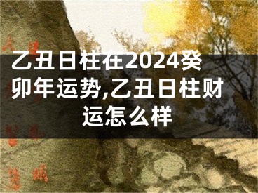 乙丑日柱在2024癸卯年运势,乙丑日柱财运怎么样