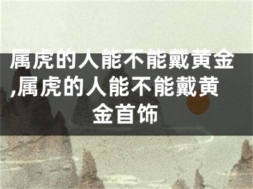 属虎的人能不能戴黄金,属虎的人能不能戴黄金首饰