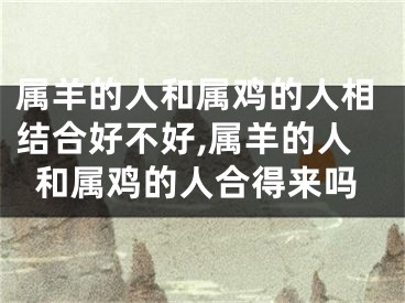 属羊的人和属鸡的人相结合好不好,属羊的人和属鸡的人合得来吗