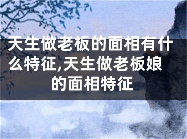 天生做老板的面相有什么特征,天生做老板娘的面相特征
