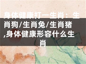 身体健康打一生肖：生肖狗/生肖兔/生肖猪,身体健康形容什么生肖