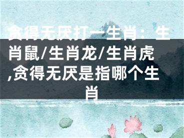 贪得无厌打一生肖：生肖鼠/生肖龙/生肖虎,贪得无厌是指哪个生肖