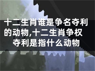 十二生肖谁是争名夺利的动物,十二生肖争权夺利是指什么动物