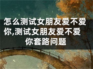 怎么测试女朋友爱不爱你,测试女朋友爱不爱你套路问题