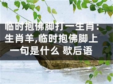 临时抱佛脚打一生肖：生肖羊,临时抱佛脚上一句是什么 歇后语