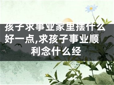 孩子求事业家里摆什么好一点,求孩子事业顺利念什么经