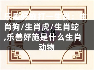 乐善好施打一生肖：生肖狗/生肖虎/生肖蛇,乐善好施是什么生肖动物