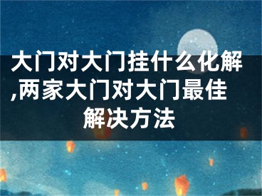 大门对大门挂什么化解,两家大门对大门最佳解决方法