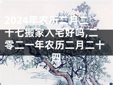 2024年农历二月二十七搬家入宅好吗,二零二一年农历二月二十四