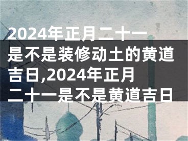 2024年正月二十一是不是装修动土的黄道吉日,2024年正月二十一是不是黄道吉日