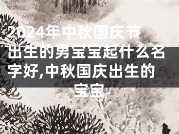 2024年中秋国庆节出生的男宝宝起什么名字好,中秋国庆出生的宝宝