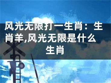风光无限打一生肖：生肖羊,风光无限是什么生肖