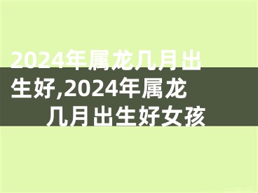 2024年属龙几月出生好,2024年属龙几月出生好女孩