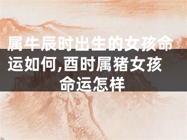 属牛辰时出生的女孩命运如何,酉时属猪女孩命运怎样