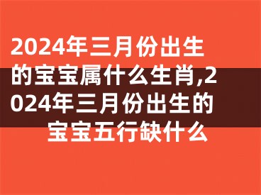 2024年三月份出生的宝宝属什么生肖,2024年三月份出生的宝宝五行缺什么