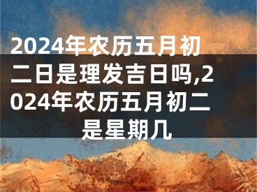 2024年农历五月初二日是理发吉日吗,2024年农历五月初二是星期几