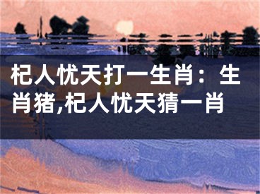 杞人忧天打一生肖：生肖猪,杞人忧天猜一肖