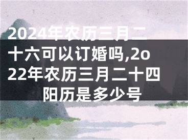 2024年农历三月二十六可以订婚吗,2o22年农历三月二十四阳历是多少号