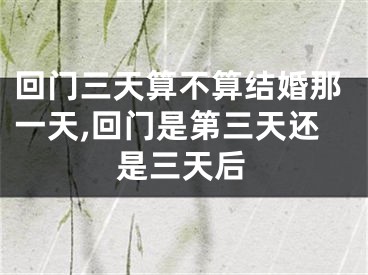 回门三天算不算结婚那一天,回门是第三天还是三天后