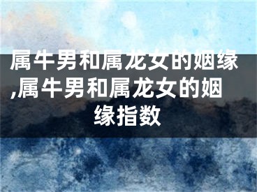 属牛男和属龙女的姻缘,属牛男和属龙女的姻缘指数
