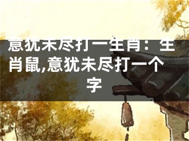 意犹未尽打一生肖：生肖鼠,意犹未尽打一个字