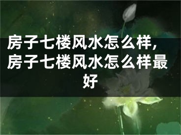 房子七楼风水怎么样,房子七楼风水怎么样最好