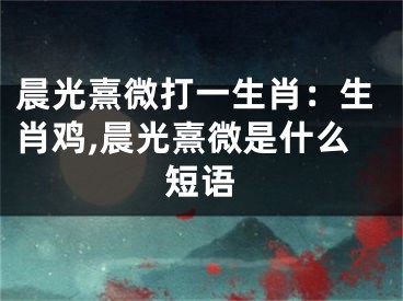 晨光熹微打一生肖：生肖鸡,晨光熹微是什么短语