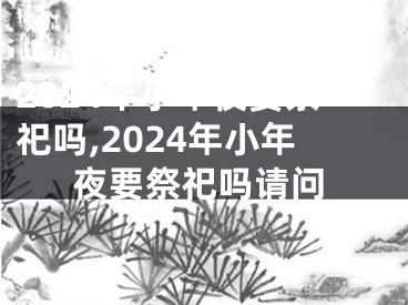 2024年小年夜要祭祀吗,2024年小年夜要祭祀吗请问