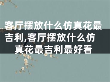 客厅摆放什么仿真花最吉利,客厅摆放什么仿真花最吉利最好看
