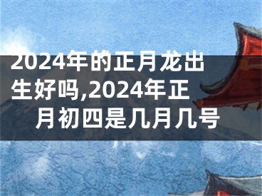 2024年的正月龙出生好吗,2024年正月初四是几月几号