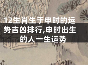 12生肖生于申时的运势吉凶排行,申时出生的人一生运势