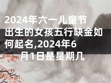 2024年六一儿童节出生的女孩五行缺金如何起名,2024年6月1日是星期几