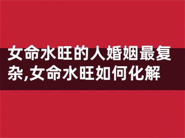 女命水旺的人婚姻最复杂,女命水旺如何化解