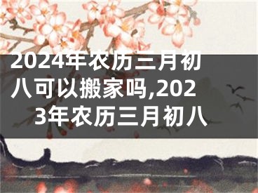 2024年农历三月初八可以搬家吗,2023年农历三月初八