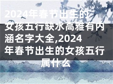 2024年春节出生的女孩五行缺水高雅有内涵名字大全,2024年春节出生的女孩五行属什么