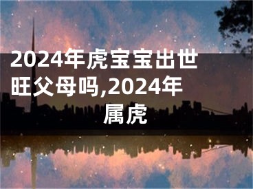 2024年虎宝宝出世旺父母吗,2024年属虎