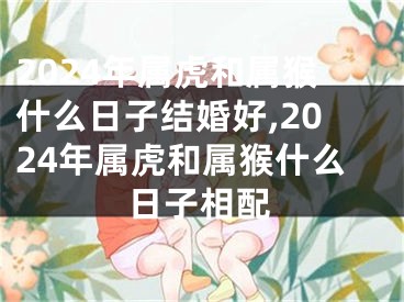 2024年属虎和属猴什么日子结婚好,2024年属虎和属猴什么日子相配