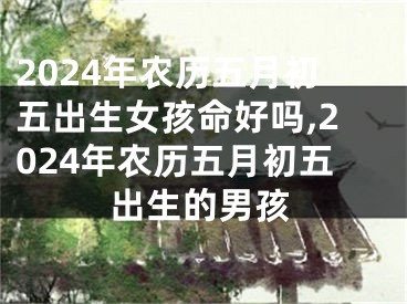 2024年农历五月初五出生女孩命好吗,2024年农历五月初五出生的男孩