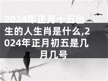 2024年正月十五出生的人生肖是什么,2024年正月初五是几月几号
