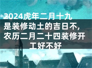2024虎年二月十九是装修动土的吉日不,农历二月二十四装修开工好不好