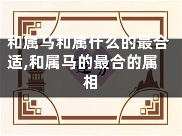 和属马和属什么的最合适,和属马的最合的属相