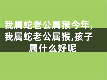 我属蛇老公属猴今年,我属蛇老公属猴,孩子属什么好呢