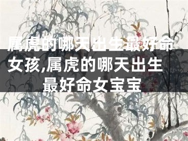 属虎的哪天出生最好命女孩,属虎的哪天出生最好命女宝宝