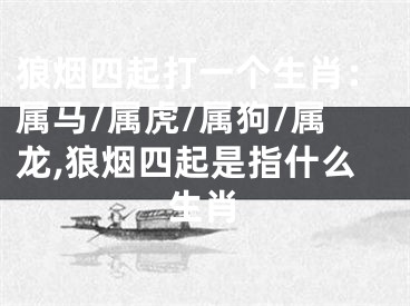 狼烟四起打一个生肖：属马/属虎/属狗/属龙,狼烟四起是指什么生肖