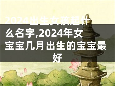2024出生女孩起什么名字,2024年女宝宝几月出生的宝宝最好