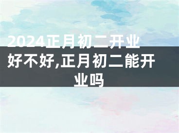 2024正月初二开业好不好,正月初二能开业吗