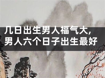 几日出生男人福气大,男人六个日子出生最好